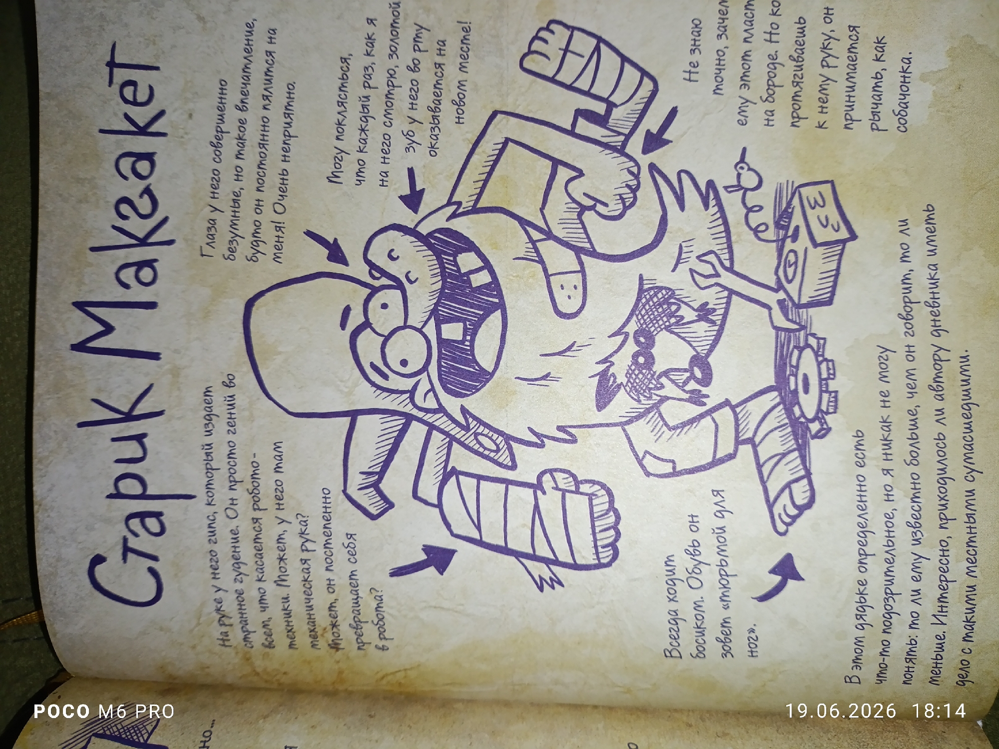 The image is a page from a notebook, likely a journal or sketchbook, with purple ink drawings and handwritten text in Russian. The page is yellowed and shows signs of age. Dominating the page is a large, whimsical drawing of a creature that appears to be a cross between a monster and a robot.
The creature has a large, open mouth with sharp teeth, wide eyes, and a somewhat disheveled appearance. It has bandages wrapped around its arms and leg. Various labels and captions point to different parts of the drawing, describing its features and actions.
On the left side of the page, vertically written in large letters, are the words "Старук Макгакет" (Staruk Makaket), which appears to be the name or title related to the drawing.
The text describes the creature's "eyes," which are said to have a "completely insane expression" and "seem to be squinting all the time." It also mentions a "golden tooth" in its mouth that "turns out to be in a new place every time."
Another section of text on the right side, near a depiction of a small, bird-like robot, states, "I don't know exactly why, but he's drawn to this little robot." The creature is shown reaching out towards the robot.
Below this, a caption describes the creature's right hand: "On its right hand, it makes a strange humming sound. It's like a robot – everything about it is mechanical. Maybe it has a mechanical arm? Maybe it's slowly turning into a robot?"
Further down, a caption about its foot reads, "It always walks barefoot. They call it a 'barefoot' leg."
There is a timestamp at the bottom right corner of the image: "19.06.2026 18:14."
The background is a textured, off-white surface. The image is a close-up of the notebook page, with no indication of a specific city like Bender, Moldova, within the frame itself. The style of the drawing is rough and energetic, typical of a sketchbook.