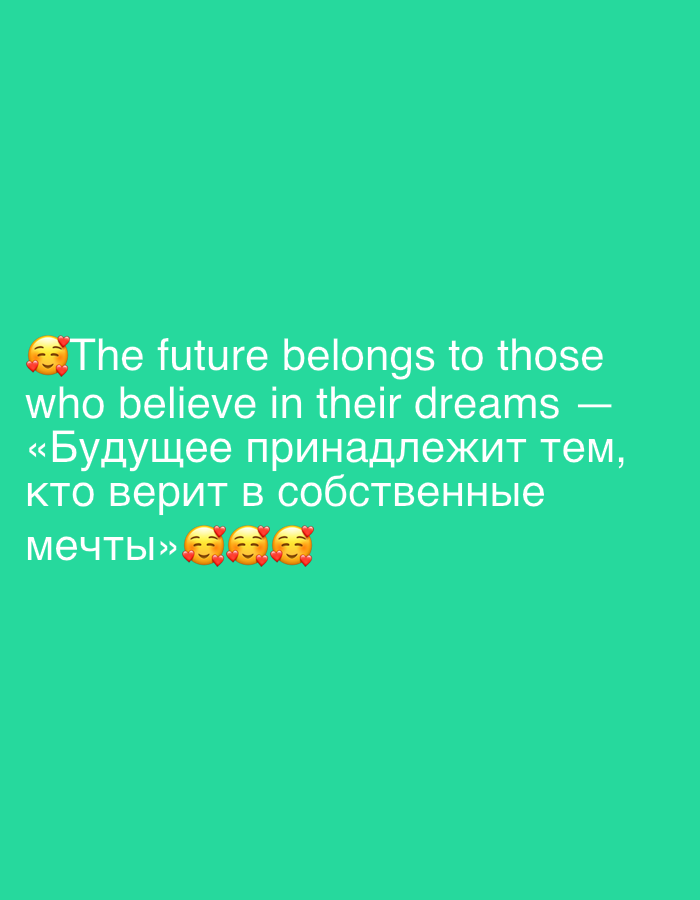 The image displays a quote overlaid on a solid teal background. The quote is presented in two languages, English and Russian, and is accompanied by emojis.
The English portion of the quote reads: "The future belongs to those who believe in their dreams". This is followed by the Russian translation: "«Будущее принадлежит тем, кто верит в собственные мечты»".
The text is white and appears to be centrally aligned. At the beginning of the English text, there are three heart-shaped emojis with smiling faces. At the end of the Russian text, there are three similar emojis, each depicting a smiling face with hearts.
There are no discernible elements in the image that would suggest a specific location in Gelendzhik, Russia, or any other urban environment. The background is a plain, uniform color, indicating that the image is likely a digital graphic or a photograph of a screen displaying text.