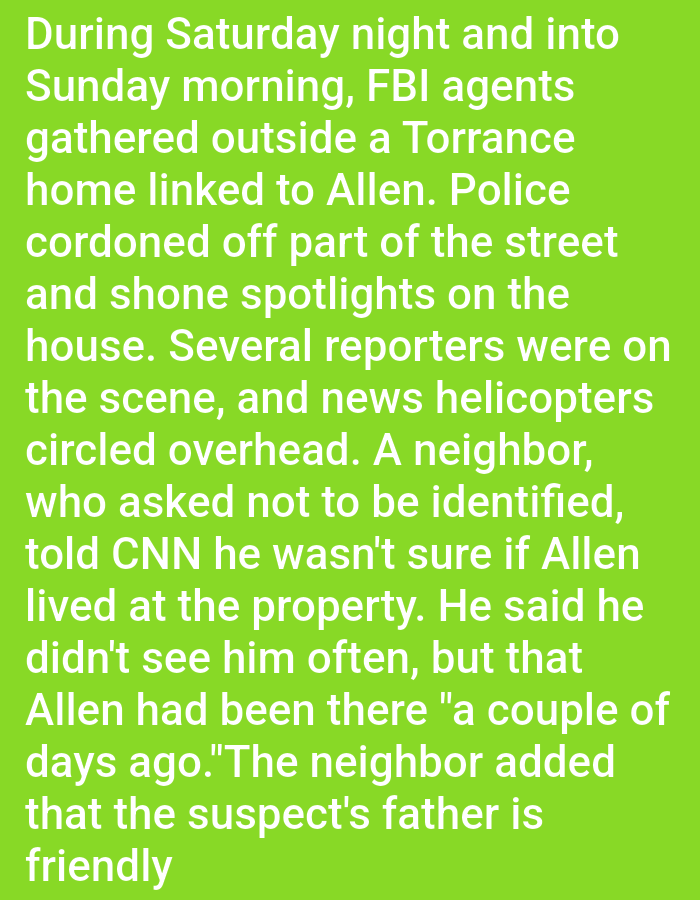 During Saturday night and into Sunday morning, FBI agents gathered outside a Torrance home linked to Allen. Police cordoned off part of the street and shone spotlights on the house. Several reporters were on the scene, and news helicopters circled overhead. A neighbor, who asked not to be identified, told CNN he wasn't sure if Allen lived at the property. He said he didn't see him often, but that Allen had been there "a couple of days ago." The neighbor added that the suspect's father is friendly.