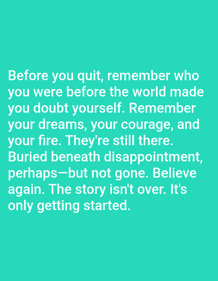 The image is a screenshot of a quote displayed on a plain, teal background. The quote, written in white, sans-serif font, reads: "Before you quit, remember who you were before the world made you doubt yourself. Remember your dreams, your courage, and your fire. They're still there. Buried beneath disappointment, perhaps—but not gone. Believe again. The story isn't over. It's only getting started." There are no people, subjects, objects, actions, interactions, or environmental details present in the image beyond the text and its background. The location of Алмалыбақ, Kazakhstan is not depicted or relevant to the content of the image.