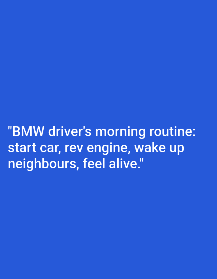 The image displays white text on a blue background. The text reads: "BMW driver's morning routine: start car, rev engine, wake up neighbours, feel alive." There are no people, subjects, objects, actions, interactions, or environmental details visible in the image, nor is there any connection to the city of Kępno, Poland.