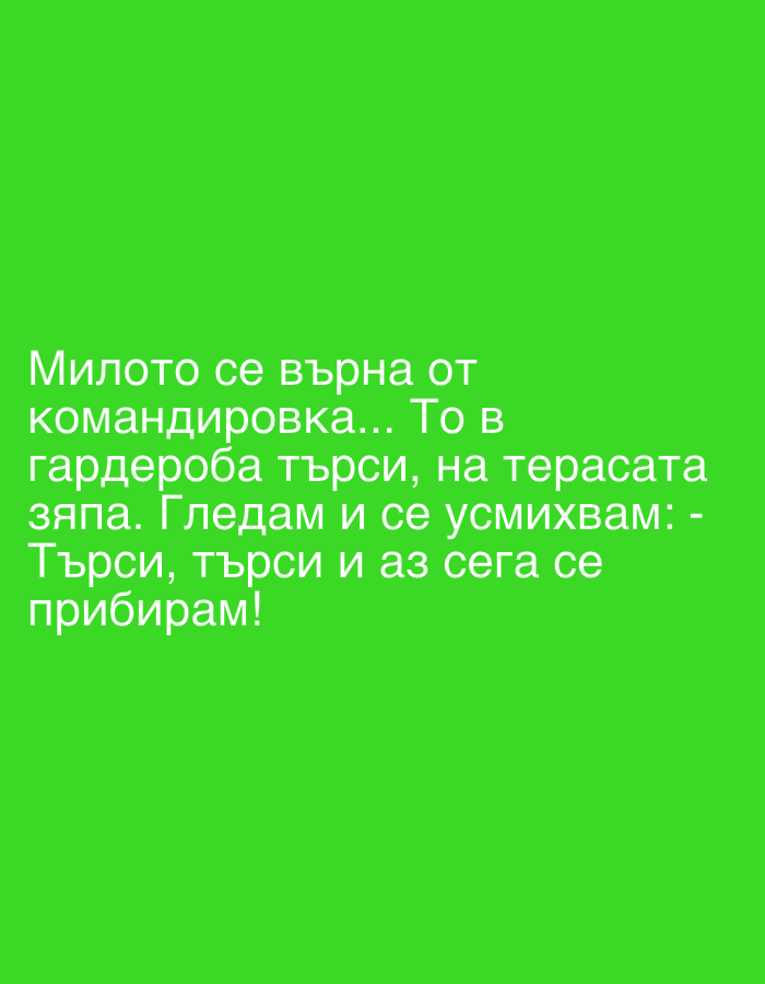 The image displays white Cyrillic text against a plain green background. There are no visible subjects or objects in the image itself, but the text describes a narrative involving two people. The text reads: "Милото се върна от командировка... То в гардероба търси, на терасата зяпа. Гледам и се усмихвам: - Търси, търси и аз сега се прибирам!"
This translates to: "My dear/sweetheart returned from a business trip... They are searching in the wardrobe, peeking on the terrace. I watch and smile: - Search, search, and I am just now coming home!"
The activity depicted is a playful interaction: one person (the speaker) is observing another (their partner, referred to as "my dear/sweetheart") searching for them after returning from a business trip. The speaker is smiling, indicating amusement or lightheartedness at the partner's futile search, as the speaker is not yet home but is "just now coming home." The location context is Sofia, Bulgaria, though no visual cues support this. There are no specific time of day or weather details visible.
