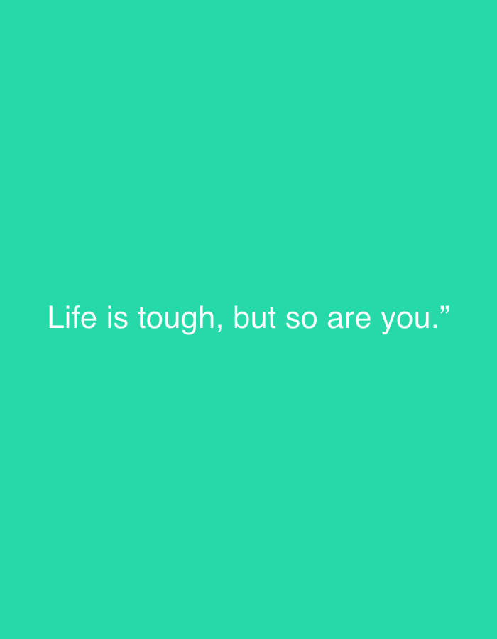 The image displays a plain, solid teal-colored background. Centered horizontally and slightly below the vertical midpoint of the frame is a motivational quote rendered in white sans-serif text. The quote reads: "Life is tough, but so are you.” The text is enclosed within quotation marks. There are no other visible subjects, objects, people, or activities. The setting is a minimalist, abstract backdrop, devoid of any specific location cues, time of day, or weather indications. The overall impression is one of simple, direct communication of an encouraging message.