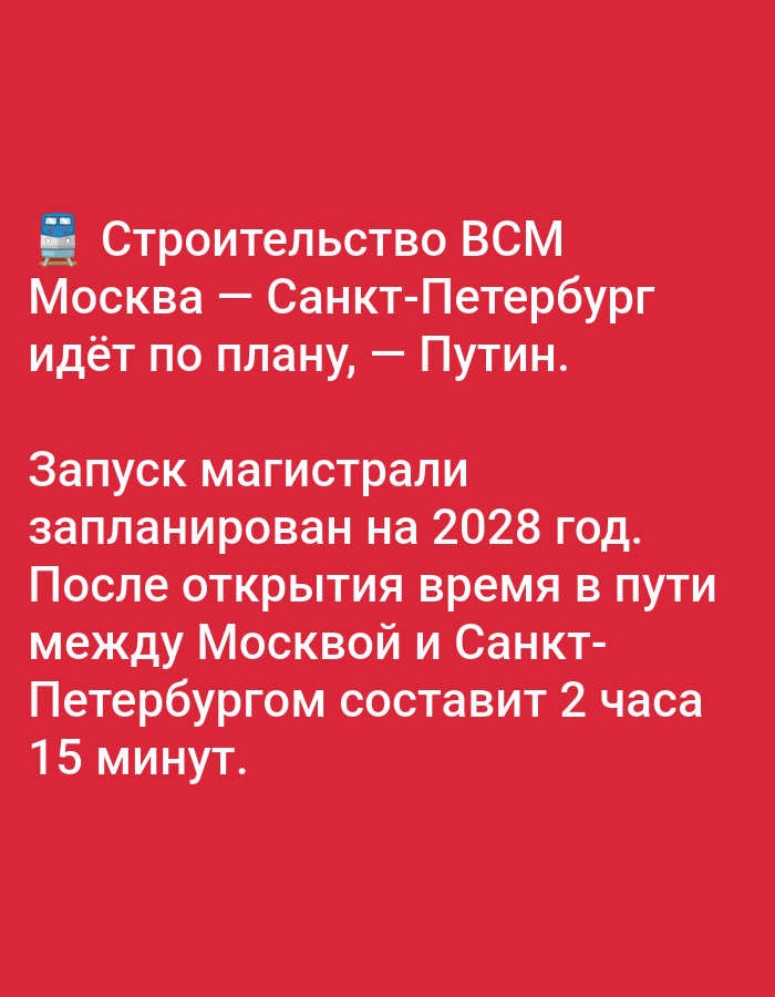 The image displays text on a red background. The text is in white and appears to be a news announcement.
The first part of the text reads: "Строительство ВСМ Москва — Санкт-Петербург идёт по плану, — Путин." This translates to "Construction of the Moscow-St. Petersburg High-Speed Railway is proceeding according to plan, - Putin." An emoji of a train is placed at the beginning of this line.
The second part of the text reads: "Запуск магистрали запланирован на 2028 год. После открытия время в пути между Москвой и Санкт-Петербургом составит 2 часа 15 минут." This translates to "The launch of the railway is planned for 2028. After opening, the travel time between Moscow and St. Petersburg will be 2 hours and 15 minutes."
There are no people, subjects, objects, actions, or interactions depicted in the image beyond the text itself. The environment is a plain red background.
The image does not contain any information or visual cues related to the city of Bolshiye Dvory, Russia.