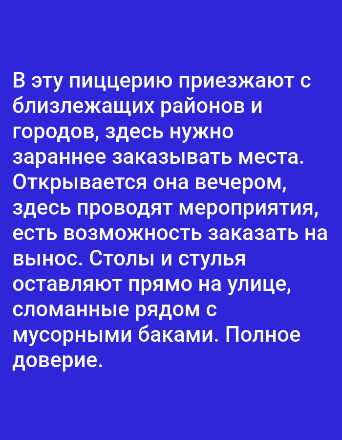 This media file is a digital image containing text in Russian against a solid blue background. The text describes a pizzeria and its operations.
The text conveys that people travel to this pizzeria from nearby towns and cities, and it is necessary to book tables in advance. The establishment opens in the evening and hosts events. It also offers takeout. The text notes that tables and chairs are left outside on the street, broken and near trash bins, implying a lack of care or a sense of "complete trust" in the patrons.
There are no visible subjects, objects, scenes, or settings other than the text itself. The image does not depict any specific time of day, weather, or location cues beyond what is implied by the text about the pizzeria. The emotions conveyed are neutral, purely informational, with a hint of sarcasm or criticism in the description of the outdoor seating.
