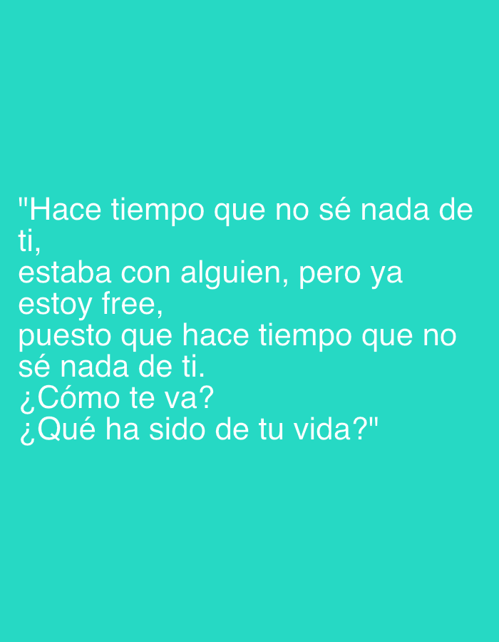 The image displays a textual message superimposed on a plain, solid teal background. No people, objects, or specific scenes are visible. The image is purely graphical text without any discernible activity or event beyond the act of conveying this message.
The text, enclosed in quotation marks, reads:
"Hace tiempo que no sé nada de
ti,
estaba con alguien, pero ya
estoy free,
puesto que hace tiempo que no
sé nada de ti.
¿Cómo te va?
¿Qué ha sido de tu vida?"
Translated from Spanish, this means:
"It's been a while since I heard from you,
I was with someone, but now
I'm free,
since it's been a while since
I heard from you.
How are you doing?
What have you been up to?"
The message conveys a sense of renewed interest or curiosity from the sender towards the recipient, indicating a past connection. It suggests the sender was previously in a relationship ("estaba con alguien") but is now single ("estoy free"), prompting them to reach out and inquire about the recipient's well-being and life updates. There are no visual cues for time of day, weather, or a specific location within Santa Ana, Venezuela, as the background is a uniform color.