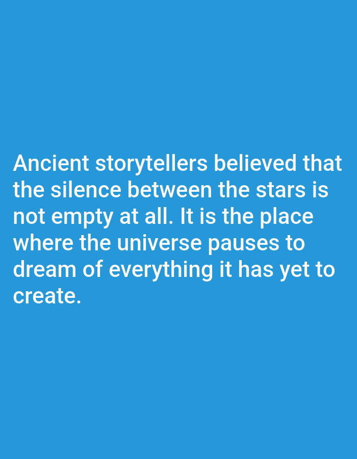 The image is a digital graphic with a solid bright blue background. Centered on the graphic are five lines of white text, forming a quote. The text reads: "Ancient storytellers believed that the silence between the stars is not empty at all. It is the place where the universe pauses to dream of everything it has yet to create." The quote is written in a clear, sans-serif font. The overall presentation is simple and impactful, with the text being the sole focus against the clean background. There are no visible subjects, objects, or any indication of a specific scene or setting beyond the abstract blue. The activity depicted is purely the presentation of information through text. No time of day, weather, location cues, or emotions are conveyed by the visual elements themselves.