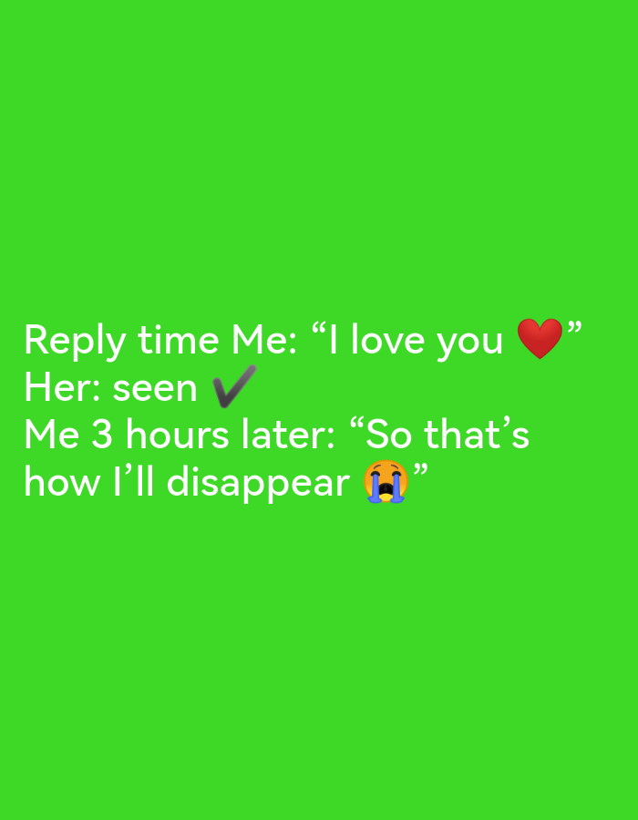 The image displays text overlaid on a solid green background. The text reads: "Reply time Me: 'I love you ❤️' Her: seen ✅ Me 3 hours later: 'So that's how I'll disappear 😭'". There are no discernible elements related to Ikorodu, Nigeria, or any specific urban or environmental setting.