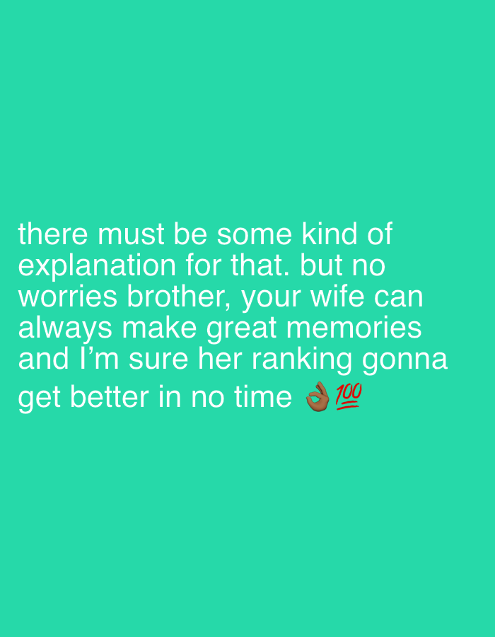 The image is a digital graphic featuring white text and two emojis against a solid teal-green background. The text, displayed in a sans-serif font, states: "there must be some kind of explanation for that. but no worries brother, your wife can always make great memories and I'm sure her ranking gonna get better in no time". Following the word "time", an "OK" hand sign emoji (👌) is present, accompanied by a red "100" symbol emoji (💯) positioned slightly below and to its right. The image contains no visual elements depicting people, physical objects, actions, interactions, or any specific environmental details, and therefore does not show a location within the city of Tanger, Morocco, or any other geographical area.