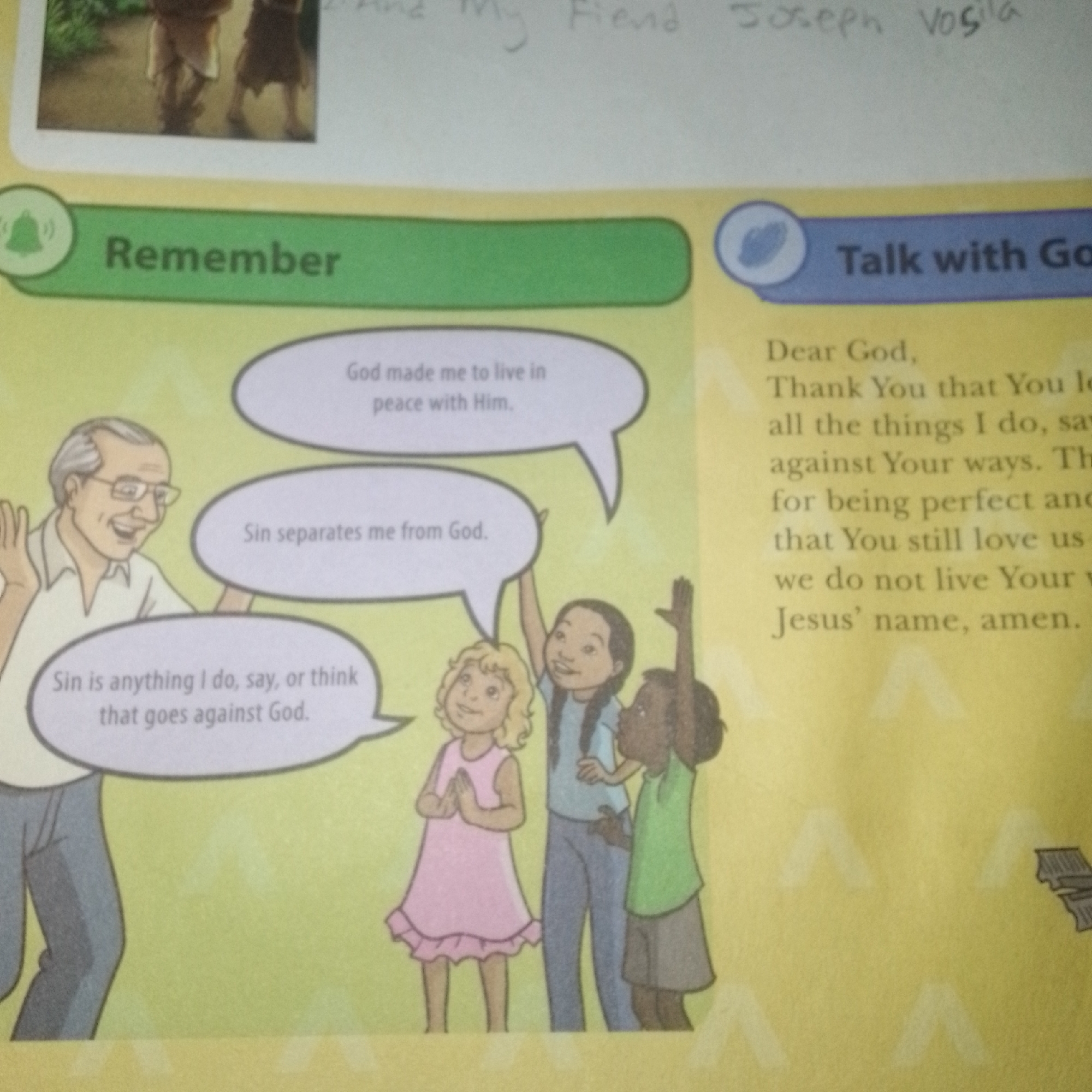 The image depicts a page from a book with illustrations and text. On the left side, a section labeled "Remember" features a drawing of an older man with glasses smiling and gesturing, with three speech bubbles containing text. One speech bubble says "God made me to live in peace with Him." Another says "Sin separates me from God." The third speech bubble, originating from the man, states "Sin is anything I do, say, or think that goes against God." Below this are illustrations of three children: a girl in a pink dress with hands clasped, a girl in a blue shirt and jeans with her hand raised, and a child in a green shirt and grey skirt.
On the right side of the page, a section labeled "Talk with Go" contains a prayer in text. The prayer begins "Dear God, Thank You that You love all the things I do, say, against Your ways. Thank for being perfect and that You still love us even we do not live Your ways. In Jesus' name, amen."
At the top of the image, a small photograph shows the lower bodies of two people wearing robes, walking on a path. Above this photograph, handwritten text is visible.
The background of the book page is yellow, with faint white triangular patterns. A small illustration of a book or papers is present in the lower right corner. The image appears to be a photograph of an open book, likely for children, with educational and religious content. The location is not specified and is presumed to be indoors or in a flat, well-lit environment suitable for photographing a book.