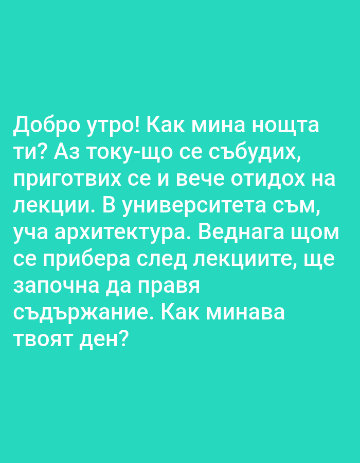 The image is a close-up, overhead shot of text on a bright teal background. The text is in white, sans-serif, all-caps lettering and reads: "Добро утро! Как мина нощта ти? Аз току-що се събудих, приготвих се и вече отидох на лекции. В университета съм, уча архитектура. Веднага щом се прибера след лекциите, ще започна да правя съдържание. Как минава твоят ден?". This translates to: "Good morning! How was your night? I just woke up, got ready, and already went to lectures. I'm at the university, studying architecture. As soon as I get back from lectures, I'll start creating content. How is your day going?". There are no people, subjects, objects, actions, interactions, or environmental details to describe. The image is a digital graphic with text overlay.