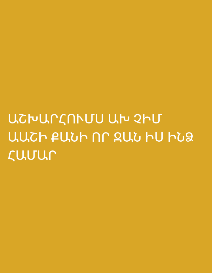 The image displays a simple, minimalist design with white Armenian text set against a solid, warm mustard-yellow background. There are no subjects, objects, or activities depicted other than the text itself. The background color is uniform, suggesting a clean and focused presentation of the message. The text is rendered in a sans-serif font, appearing centrally aligned on the lower half of the vertical image.
The visible text is in Armenian and is divided into three lines.
**Transcription:**
ԱՇԽԱՐՀՈՒՄ ՈՒՐ ՉԻՄ
ԱՄԵՆ ԲԱՆԻ ՆՈՐ ԳԱՆԻ ԻՄ ԻՆՁ
ՀԱՄԱՐ
**Translation:**
"In the world where I am not, every new thing that comes is for my own self."
The first line, "ԱՇԽԱՐՀՈՒՄ ՈՒՐ ՉԻՄ" (Ashkharhum ur chim), translates to "In the world where I am not." The word "ՉԻՄ" (chim) is likely a colloquial or dialectal variant of "ՉԵՄ" (chem), which means "I am not."
The second and third lines, "ԱՄԵՆ ԲԱՆԻ ՆՈՐ ԳԱՆԻ ԻՄ ԻՆՁ ՀԱՄԱՐ" (Amen bani nor gani im indz hamar), can be interpreted as "Every new thing that comes is for my own self." The phrasing "ԱՄԵՆ ԲԱՆԻ ՆՈՐ ԳԱՆԻ" (of every new thing that comes) is somewhat informal/poetic, and "ԻՄ ԻՆՁ ՀԱՄԱՐ" (literally "for my to me" or "for my for me") emphasizes "for my own self" or "for my own benefit."
The overall message is reflective, expressing a sentiment of a personal destiny or connection to events, even in one's absence. The clean aesthetic and textual focus suggest a contemplative or inspirational tone. The Armenian language content aligns with the given context of Yerevan, Armenia.