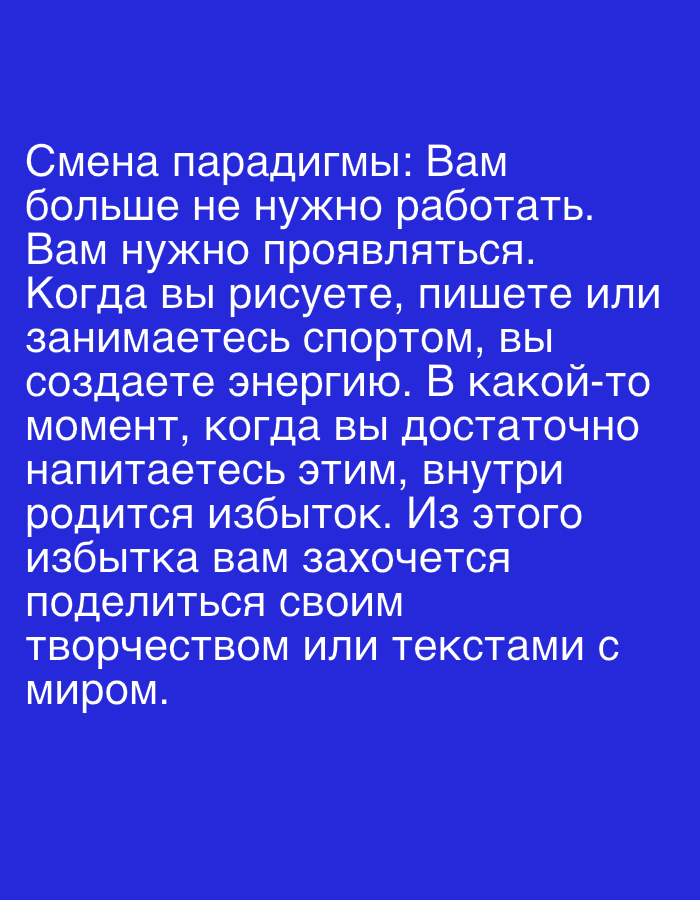 The image is a text overlay on a plain blue background. The text is white and written in Russian. The text reads: "Смена парадигмы: Вам больше не нужно работать. Вам нужно проявляться. Когда вы рисуете, пишете или занимаетесь спортом, вы создаете энергию. В какой-то момент, когда вы достаточно напитаетесь этим, внутри родится избыток. Из этого избытка вам захочется поделиться своим творчеством или текстами с миром." Translated to English, this reads: "Change of paradigm: You no longer need to work. You need to express yourself. When you draw, write, or play sports, you create energy. At some point, when you are sufficiently nourished by this, an abundance will be born within. From this abundance, you will want to share your creativity or texts with the world." There are no people, objects, or environmental details present in the image, only the text against the solid blue background.