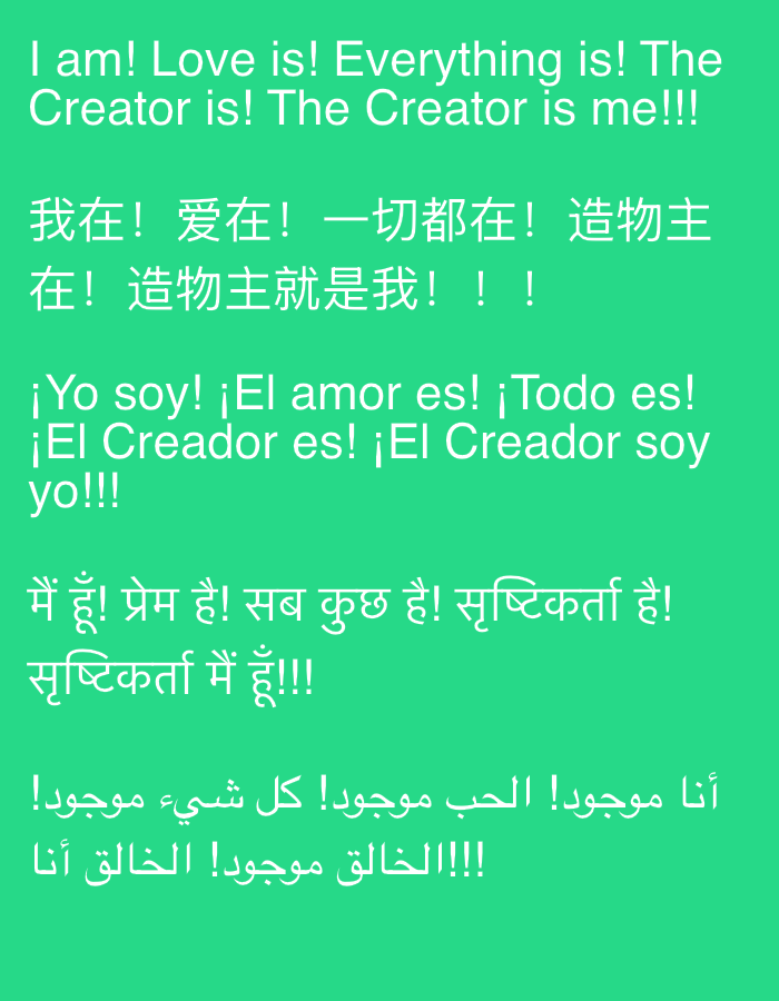 The image displays a green background with white text in multiple languages. The text is arranged in distinct blocks, with each block representing a different language or phrase. The languages present include English, Chinese, Spanish, Hindi, and Arabic. The English text reads: "I am! Love is! Everything is! The Creator is! The Creator is me!!!". The Chinese text appears to be a translation of the English phrase. The Spanish text reads: "¡Yo soy! ¡El amor es! ¡Todo es! ¡El Creador es! ¡El Creador soy yo!!!". The Hindi text reads: "मैं हूँ! प्रेम है! सब कुछ है! सृष्टिकर्ता है! सृष्टिकर्ता मैं हूँ!!!". The Arabic text reads: "أنا موجود! الحب موجود! كل شيء موجود! !!!!الخالق موجود! الخالق أنا". The image does not contain any recognizable landmarks or features of Sutomore, Montenegro. There are no people, subjects, objects, actions, or interactions depicted in the image. The environment is a simple, unadorned green background.