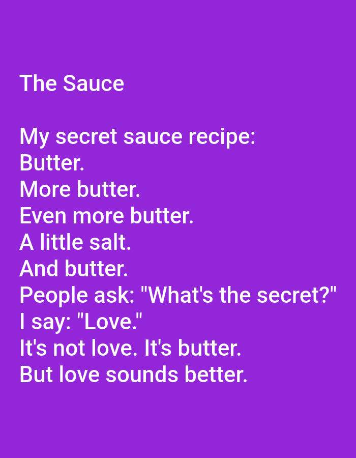 This image contains text on a solid purple background. The text is white and reads:
The Sauce
My secret sauce recipe:
Butter.
More butter.
Even more butter.
A little salt.
And butter.
People ask: "What's the secret?"
I say: "Love."
It's not love. It's butter.
But love sounds better.
There are no people, objects, actions, interactions, or environmental details related to the city of Kępno, Poland in this image.