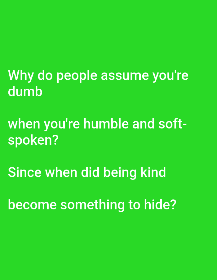The image displays white text on a vibrant green background. The text is arranged in four lines, forming a question: "Why do people assume you're dumb when you're humble and soft-spoken? Since when did being kind become something to hide?". There are no people, objects, or environmental details visible in the image, and it does not depict any location in Lagos, Nigeria.