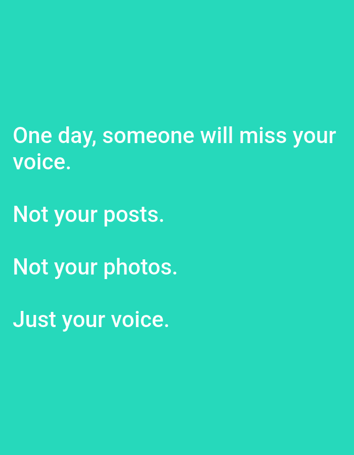 This is a vertically oriented, flat image with a teal background. White text is displayed in the center of the image, arranged in four lines.
The text reads:
"One day, someone will miss your
voice.
Not your posts.
Not your photos.
Just your voice."
There are no people, objects, or discernible environmental details in the image. The location of Lagos, Nigeria is not depicted or implied by the image content.