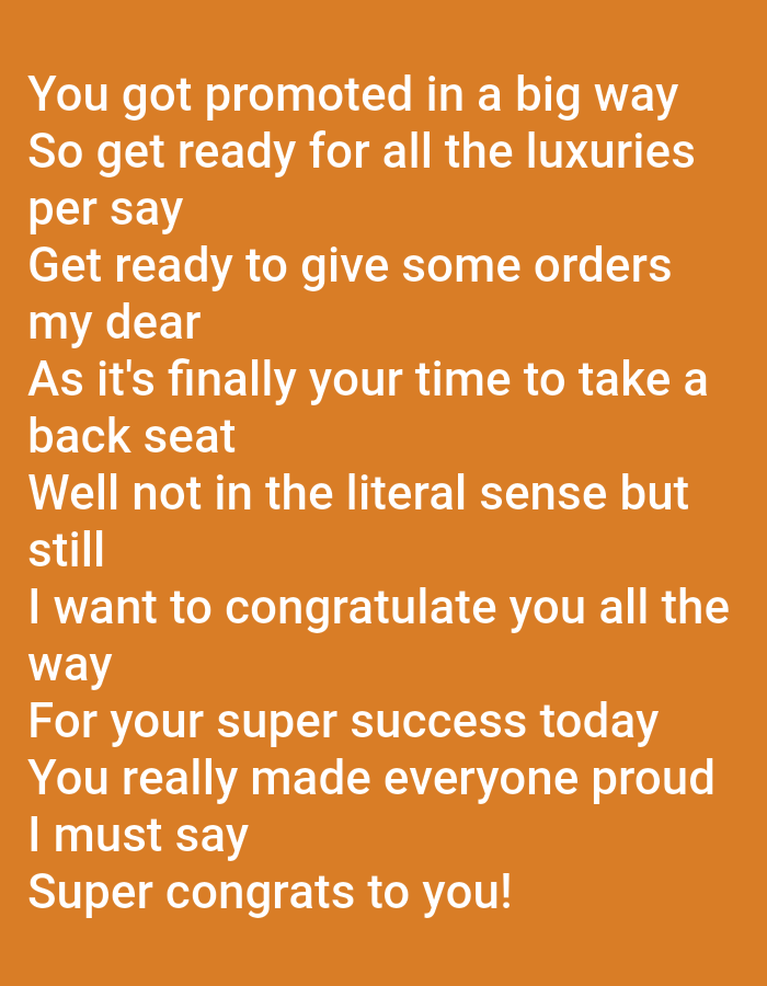 The image is a close-up, overhead shot of a congratulatory message written in white text on an orange background. The text is arranged in multiple lines, forming a poem or a series of statements. The message appears to be a congratulatory note for a promotion. The text reads: "You got promoted in a big way. So get ready for all the luxuries per say. Get ready to give some orders my dear. As it's finally your time to take a back seat. Well not in the literal sense but still. I want to congratulate you all the way. For your super success today. You really made everyone proud I must say. Super congrats to you!" There are no discernible people, subjects, or specific objects beyond the text itself. The environment is a plain, solid orange background. There is no indication of a city or location.