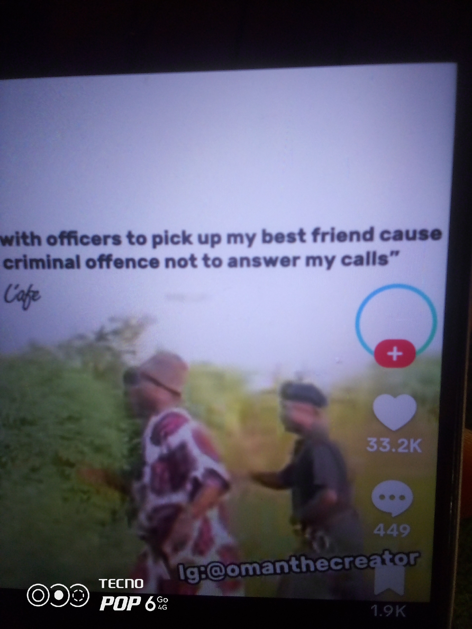 The image shows a screenshot of a video with text overlaid. The text reads "with officers to pick up my best friend cause criminal offence not to answer my calls" and "L' cafe". There are also icons for likes, comments, and shares on the right side of the screen, with the numbers 33.2K, 449, and 1.9K respectively. The username "lg:@omanthecreator" is visible at the bottom of the screen. The video appears to feature two people walking in an outdoor environment, with lush green foliage in the background. The individuals are partially obscured and their actions are not clearly discernible. The image is a screenshot from a mobile device, as indicated by the "TECNO POP 6 Go 4G" branding at the bottom left corner. There is no discernible information within the image that would suggest a specific location in the city of Howayi, Nigeria.