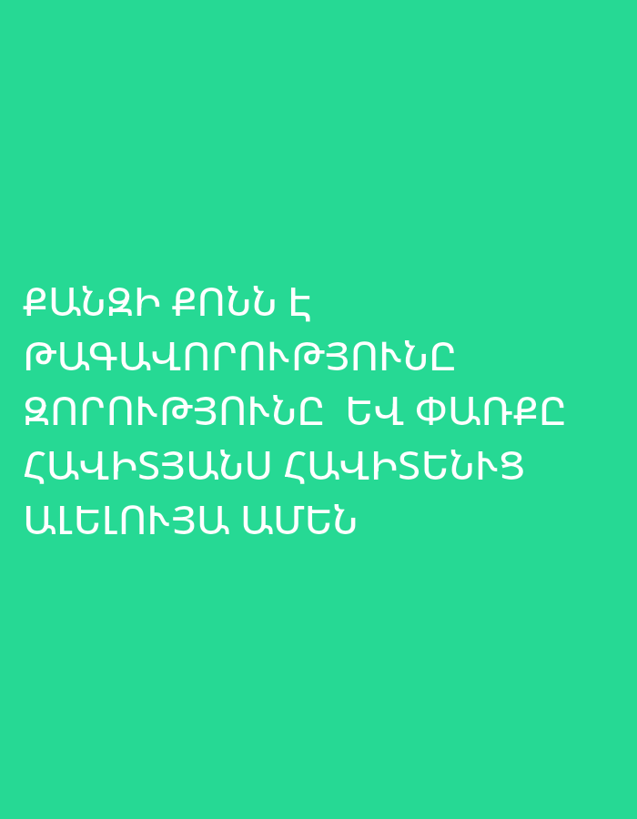 The image displays Armenian text set against a solid teal or turquoise background. There are no visible people, objects, or discernible activities. The background color is uniform, without any patterns or gradients. No specific time of day, weather conditions, or location cues are apparent from the image itself, beyond the language of the text.
The visible text, presented in white capital letters, reads:
"ՔԱՆԶԻ ՔՈՆՆ Է
ԹԱԳԱՎՈՐՈՒԹՅՈՒՆԸ
ԶՈՐՈՒԹՅՈՒՆԸ ԵՎ ՓԱՌՔԸ
ՀԱՎԻՏՅԱՆՍ ՀԱՎԻՏԵՆԻՑ
ԱՄԵՆ"
This translates from Armenian to English as:
"For Thine is the
kingdom
and the power and the glory
forever and ever
Amen"
This is a passage from the doxology of the Lord's Prayer, commonly found in Christian liturgy.