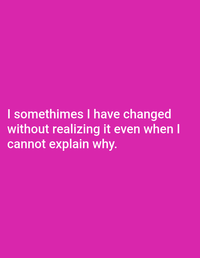 I sometimes I have changed without realizing it even when I cannot explain why.