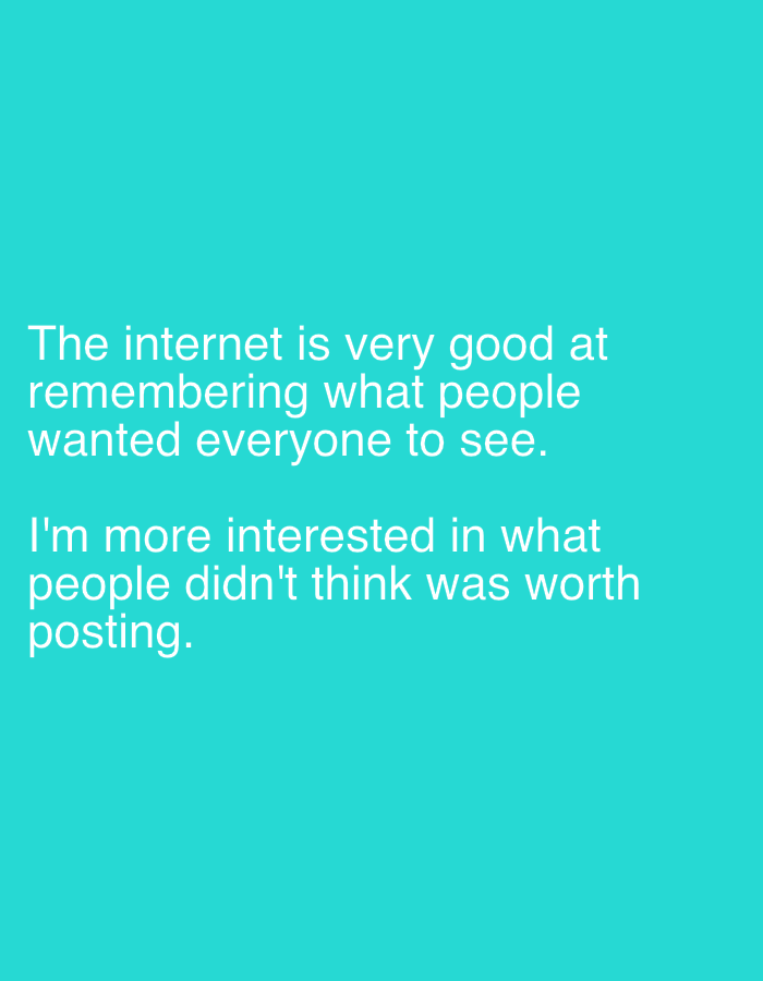 The image displays text on a solid teal background. The text is white and reads: "The internet is very good at remembering what people wanted everyone to see. I'm more interested in what people didn't think was worth posting." The text is center-aligned on the background. There are no people, objects, or environmental details present in the image. The location is unknown.