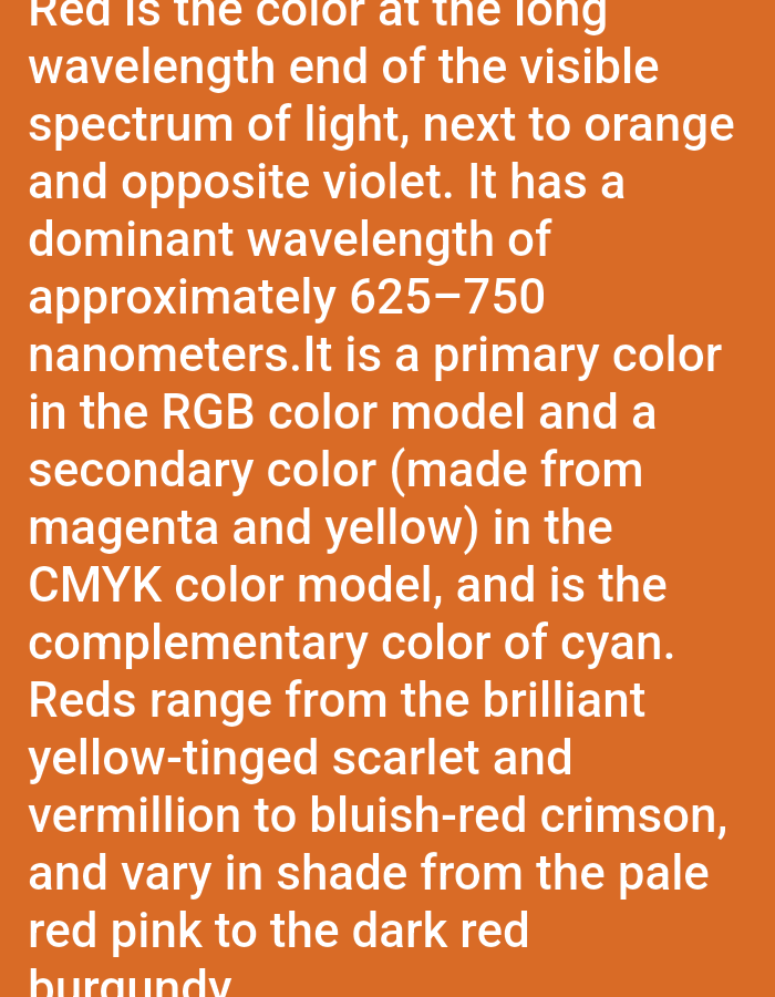 Red, the longest wavelength in the visible spectrum, neighbors orange and opposes violet. Its dominant wavelength ranges from 625-750 nanometers. A primary color in the RGB model, it's secondary in CMYK, created from magenta and yellow. Cyan is its complementary color. Red's shades vary from brilliant yellow-tinged scarlet and vermillion to bluish-red crimson, spanning from pale red pink to dark red burgundy.