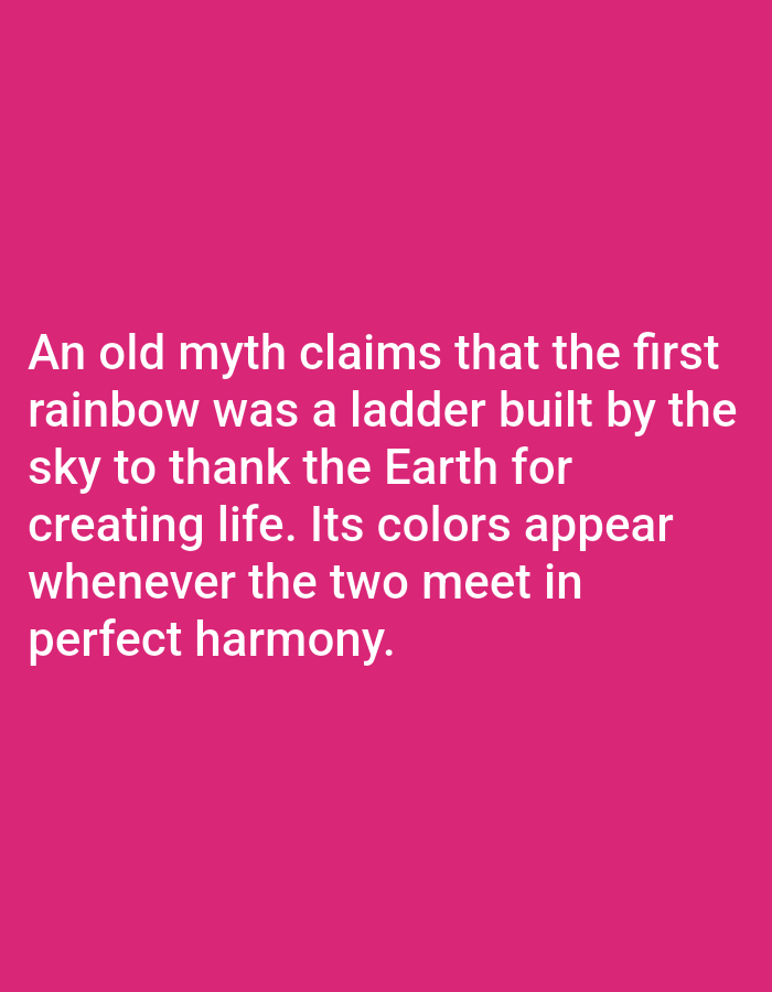 This media file is a digital image with text overlaid on a solid pink background. The text is white and arranged in five lines. The content of the text describes an old myth about the origin of rainbows, suggesting that the first rainbow was a ladder built by the sky to thank the Earth for creating life. It further states that the colors of the rainbow appear when the sky and Earth meet in perfect harmony. There are no people, objects, or scene elements visible in the image, only the text and the pink background. The context provided states this image is from Los Angeles, United States of America, but there are no visual cues in the image to support or contradict this. The time of day, weather, and emotional tone are not discernible from the image.