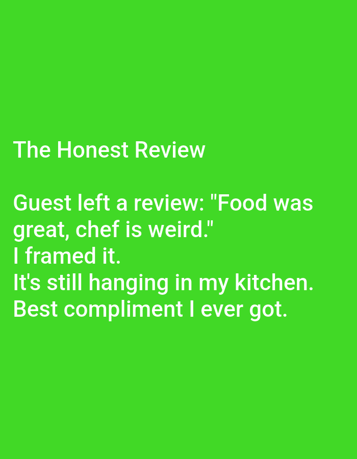 The image displays white text on a vibrant green background. The text is arranged in several lines, forming a narrative. The first line reads "The Honest Review." The subsequent lines present a quote attributed to a guest: "Guest left a review: 'Food was great, chef is weird.' I framed it. It's still hanging in my kitchen. Best compliment I ever got." There are no people, objects, or environmental elements visible in the image other than the text and its background. The image does not contain any information related to Kępno, Poland.