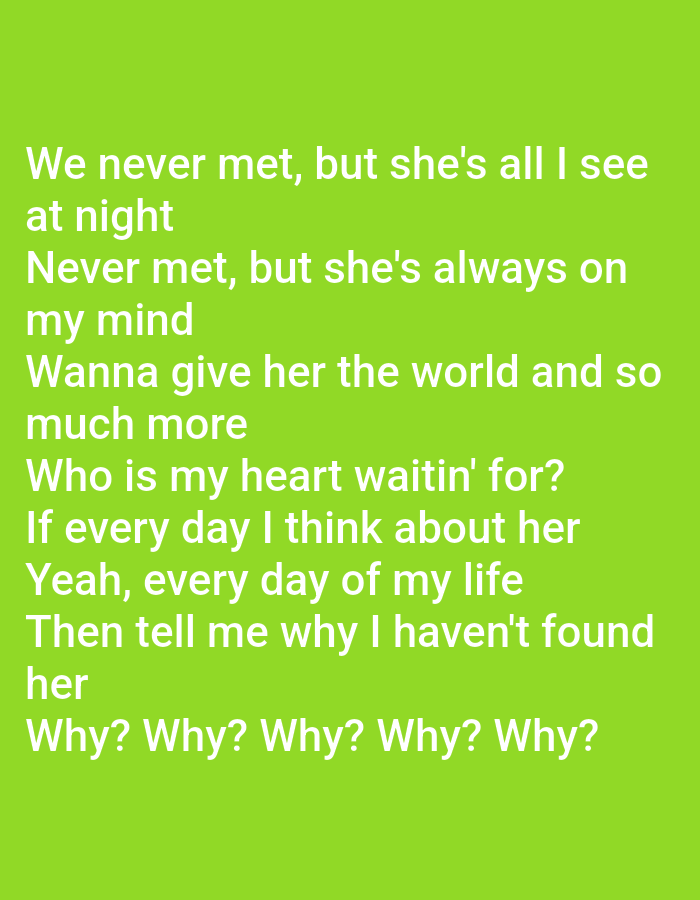 The image displays white text on a vibrant green background. The text is lyrics from a song, arranged in distinct lines. The content of the lyrics expresses a longing for someone the singer has never met, who occupies their thoughts and dreams. The lyrics are as follows:
We never met, but she's all I see
at night
Never met, but she's always on
my mind
Wanna give her the world and so
much more
Who is my heart waitin' for?
If every day I think about her
Yeah, every day of my life
Then tell me why I haven't found
her
Why? Why? Why? Why?
The image does not contain any visual elements or context that would allow for its location to be identified as Tukhumbay, Uzbekistan, or any other specific city. The scene is solely text-based.