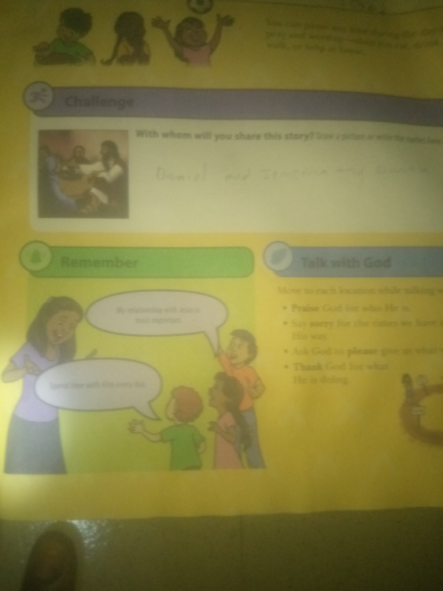 The image displays a page from a children's book or workbook. The background is a light yellow. At the top, there are three cartoon children. Below them, a purple banner has "Challenge" written on it.
To the left of the "Challenge" banner is a small circular icon with a stick figure. Next to it is an illustration of a scene with three figures gathered around a table, one appearing to be Jesus with a beard, seated with two other individuals. Below this illustration, a section labeled "Remember" is indicated by a green banner with a similar circular icon.
Below "Remember," there are cartoon drawings of four people. A woman in a purple dress is speaking to a young boy. Two other children, a girl and a boy, are also depicted. Speech bubbles emanate from the woman and the boy. The woman's speech bubble says "My relationship with Jesus is most important." The boy's speech bubble reads, "Spend time with Him every day."
On the right side of the page, a blue banner labeled "Talk with God" is visible, also with a circular icon. Below this banner is a list of bullet points. The text is partially obscured and difficult to read clearly, but it appears to be instructions or prompts for prayer.
The image is slightly out of focus and has some glare, suggesting it was taken with a camera. There is no discernible information that places this image within the city of Jalingo, Nigeria.