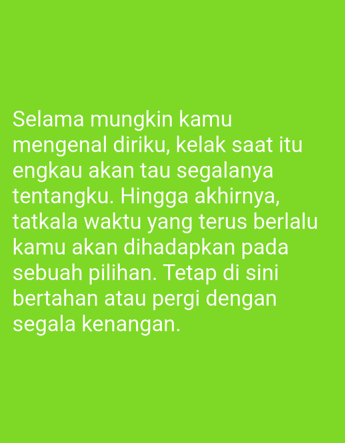The image is a close-up, vertically oriented shot of text displayed on a bright green background. The text, in white, is centered on the screen and reads:
"Selama mungkin kamu
mengenal diriku, kelak saat itu
engkau akan tau segalanya
tentangku. Hingga akhirnya,
tatkala waktu yang terus berlalu
kamu akan dihadapkan pada
sebuah pilihan. Tetap di sini
bertahan atau pergi dengan
segala kenangan."
There are no people, subjects, objects, actions, interactions, or environmental details depicted beyond the text and its background. The image is not located in the city of Sugihwaras, Indonesia.