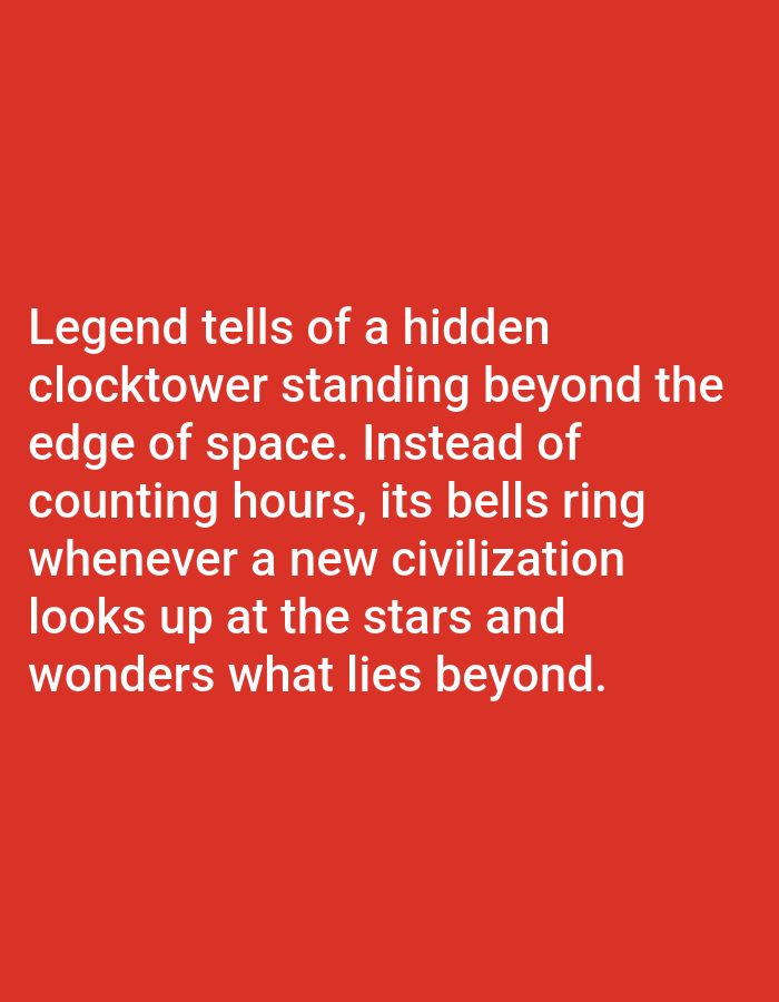 This media file is a digital image featuring text on a solid red background. The text is white and appears to be a narrative or legend. The subjects are purely textual, with no people, objects, or scenes depicted. The activity or event taking place is the presentation of this written text. There are no discernible details related to time of day, weather, or location cues beyond what is implied by the text itself. The emotions conveyed are primarily intellectual and imaginative, as the text speaks of a "hidden clocktower," "space," and "civilization."
The visible text reads: "Legend tells of a hidden clocktower standing beyond the edge of space. Instead of counting hours, its bells ring whenever a new civilization looks up at the stars and wonders what lies beyond."
There is no context to associate this image with Los Angeles, United States of America.