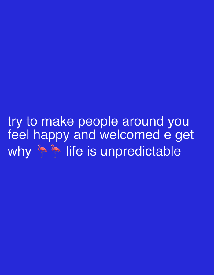 The image displays a plain, solid royal blue background with white sans-serif text centered horizontally towards the lower portion. The text reads: "try to make people around you / feel happy and welcomed e get / why 🦩🦩 life is unpredictable". Below the word "why," two pink flamingo emojis are inserted between "why" and "life." There are no individuals, physical objects other than the text, or discernible environmental features present in the image. The scene does not depict any identifiable location, and specifically contains no visual information or context relating to the city of Jalingo, Nigeria.