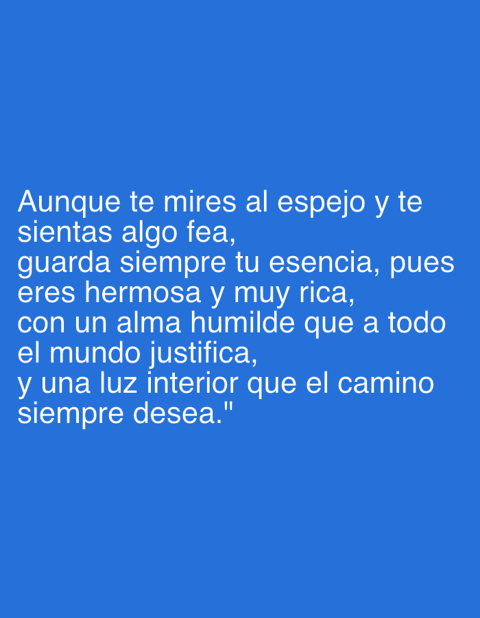 The image features white text prominently displayed against a solid, vibrant blue background. There are no visible people, objects, or a discernable physical scene; the media file is a text-based graphic.
The white text, presented in a clear, sans-serif font, conveys an inspirational message in Spanish. It reads: "Aunque te mires al espejo y te sientas algo fea, guarda siempre tu esencia, pues eres hermosa y muy rica, con un alma humilde que a todo el mundo justifica, y una luz interior que el camino siempre desea." This translates to: "Even if you look in the mirror and feel a bit ugly, always keep your essence, because you are beautiful and very rich, with a humble soul that justifies everyone, and an inner light that the path always desires."
The message aims to evoke positive emotions such as self-acceptance, confidence, and the appreciation of inner beauty and humility. It emphasizes that intrinsic qualities are more valuable than superficial appearances. The contrast between the bright white text and the deep blue background ensures high readability. No specific time of day, weather conditions, or environmental location cues are depicted within the image itself. The provided context for this media file is Santa Ana, Venezuela.