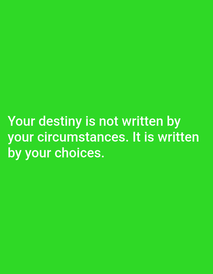 The image displays white text on a solid, vibrant green background. The text is centrally aligned and reads: "Your destiny is not written by your circumstances. It is written by your choices." The font is sans-serif and appears to be in a medium weight. There are no other visible subjects, objects, or activities depicted. The overall aesthetic is minimalist, focusing solely on the motivational quote.