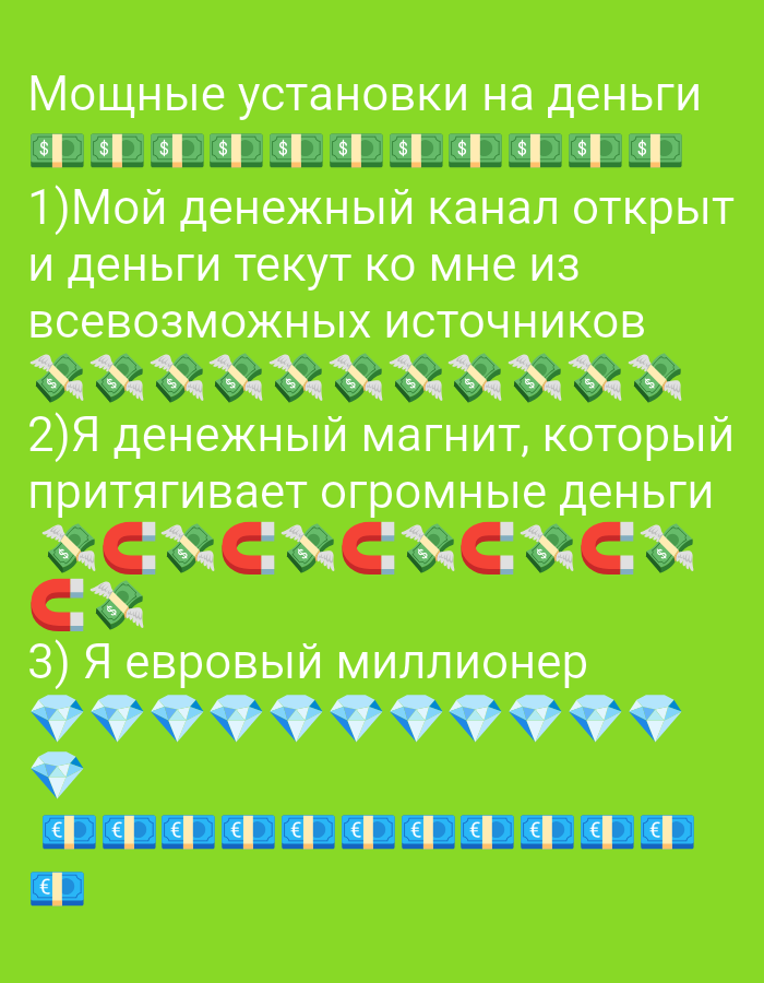 The image is a digital illustration with a bright green background. The text is in Russian and appears to be a list of affirmations or positive statements related to money and wealth.
The text at the top reads "Мощные установки на деньги" which translates to "Powerful affirmations for money".
Below this are rows of stylized dollar bills with "$" symbols.
The first numbered point reads "1) Мой денежный канал открыт и деньги текут ко мне из всевозможных источников" which translates to "1) My money channel is open and money flows to me from all possible sources". Below this are images of dollar bills with wings.
The second numbered point reads "2) Я денежный магнит, который притягивает огромные деньги" which translates to "2) I am a money magnet that attracts huge amounts of money". Below this are images of red magnets alternating with dollar bills with wings.
The third numbered point reads "3) Я евровый миллионер" which translates to "3) I am a euro millionaire". Below this are rows of blue diamonds and then rows of stylized euro banknotes with "€" symbols.
There are no people, actions, interactions, or any identifiable environmental or geographical features in the image. Therefore, it is impossible to provide any details about the location in Tiraspol, Moldova.