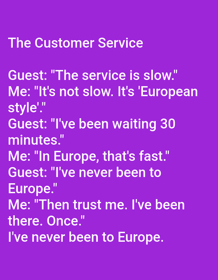 The image is a screenshot of a meme with text overlays on a purple background. The meme is a dialogue between "Guest" and "Me" about customer service. The text reads:
"The Customer Service
Guest: "The service is slow."
Me: "It's not slow. It's 'European style'."
Guest: "I've been waiting 30 minutes."
Me: "In Europe, that's fast."
Guest: "I've never been to Europe."
Me: "Then trust me. I've been there. Once."
I've never been to Europe."
There are no people, subjects, objects, actions, interactions, or environmental elements present in the image other than the text and background. The image does not depict any location in the city of Kępno, Poland.