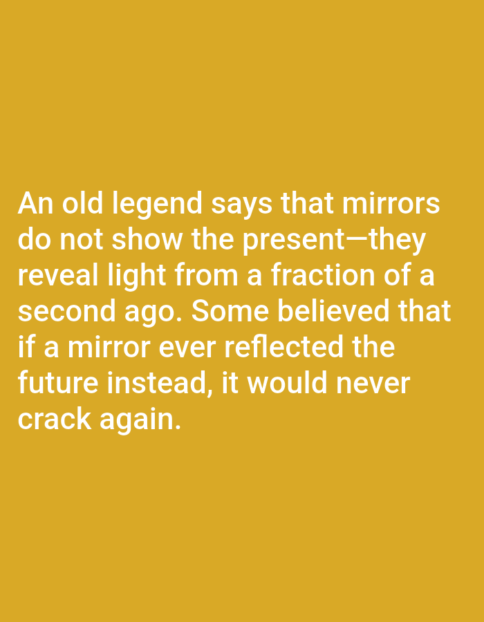 The image is a photograph of text on a mustard-yellow background. The text reads: "An old legend says that mirrors do not show the present—they reveal light from a fraction of a second ago. Some believed that if a mirror ever reflected the future instead, it would never crack again." There are no people, objects, actions, interactions, or environmental details present in the image, and therefore no location in Aksu City, China can be inferred.
