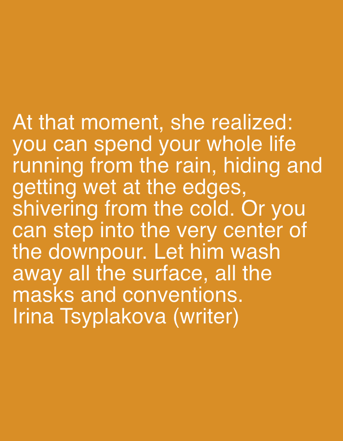 The image contains text against an orange background. The text reads: "At that moment, she realized: you can spend your whole life running from the rain, hiding and getting wet at the edges, shivering from the cold. Or you can step into the very center of the downpour. Let him wash away all the surface, all the masks and conventions. Irina Tsyplyakova (writer)". There are no people, subjects, objects, actions, interactions, or environmental details other than the text and background. There is no information about the city of Gorki Leninskiye, Russia, in the image.