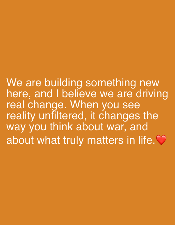 The image is a text-based graphic on an orange background. The text reads: "We are building something new here, and I believe we are driving real change. When you see reality unfiltered, it changes the way you think about war, and about what truly matters in life." A red heart emoji is present at the end of the last sentence.