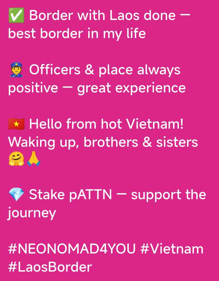 The image is a screenshot of text on a bright pink background. The text is white and in a sans-serif font. There are also emojis interspersed with the text. The text appears to be a series of updates or observations.
The first line reads: "โ
Border with Laos done โ" followed by "best border in my life".
The second section features a police officer emoji (๐ฎ) and reads: "Officers & place always positive โ great experience".
The third section starts with a Vietnamese flag emoji (๐ป๐ณ) and says: "Hello from hot Vietnam!". Below this, it continues: "Waking up, brothers & sisters" with a smiling face emoji (๐) and praying hands emoji (๐).
The fourth section has a diamond emoji (๐) and states: "Stake pATTN โ support the journey".
The bottom section contains two hashtags: "#NEONOMAD4YOU #Vietnam" and "#LaosBorder".
There is no information in the image that indicates the location is the city of Xayden, Laos. The text mentions "Laos" and "Vietnam", and the hashtags suggest a travel context.