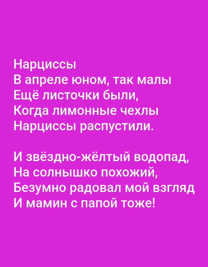The image contains text in Russian on a vibrant pink background. The text is white and appears to be a poem. The first stanza reads:
Нарциссы
В апреле юном, так малы
Ещё листочки были,
Когда лимонные чехлы
Нарциссы распустили.
The second stanza reads:
И звёздно-жёлтый водопад,
На солнышко похожий,
Безумно радовал мой взгляд
И мамин с папой тоже!
There are no visible people, subjects, objects, actions, interactions, or environmental details in the image other than the text and its background. The image is not associated with the city of Tallinn, Estonia.