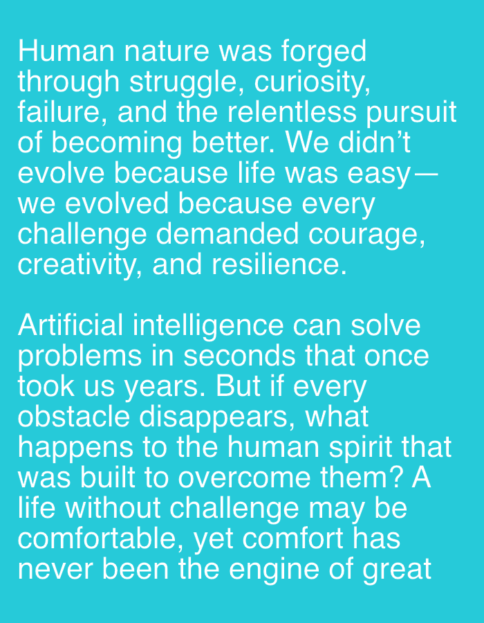 The image displays text against a teal background. The text reads:
"Human nature was forged
through struggle, curiosity,
failure, and the relentless pursuit
of becoming better. We didn't
evolve because life was easy—
we evolved because every
challenge demanded courage,
creativity, and resilience.
Artificial intelligence can solve
problems in seconds that once
took us years. But if every
obstacle disappears, what
happens to the human spirit that
was built to overcome them? A
life without challenge may be
comfortable, yet comfort has
never been the engine of great"
There is no discernible location in Jelgava, Latvia, or any people, subjects, objects, or actions depicted. The image solely consists of text on a colored background.