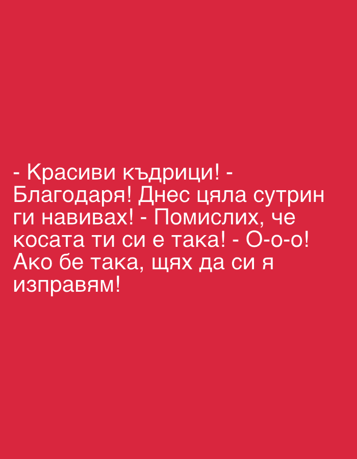 The image displays a humorous dialogue presented as white text on a solid red background. The text, in Bulgarian, translates to:
" - Beautiful curls!
- Thank you! I was curling them all morning today!
- I thought your hair was naturally like that!
- Oh-oh-oh! If it were, I would straighten it!"
The content depicts an interaction between two implied individuals. The first person compliments the second person's hair. The second person responds by revealing the effort put into styling, implying the curls are not natural. The first person then expresses surprise, having believed the curls were natural. The dialogue concludes with a humorous remark from the second person, suggesting a preference for straight hair if their hair were naturally curly. The text is clear and centrally placed.