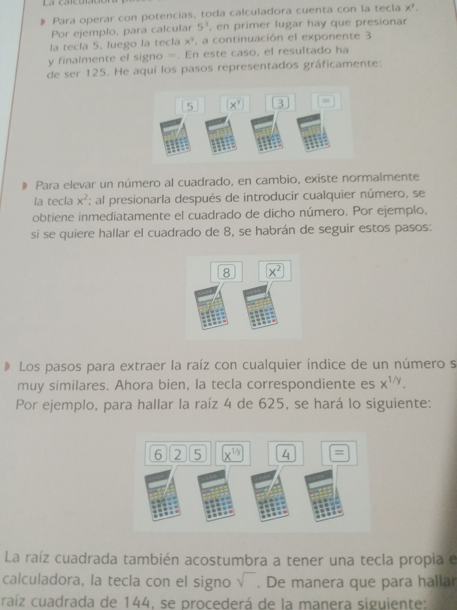 The image is a close-up photograph of a page from a Spanish-language instructional book or manual, likely focusing on calculator operations. The page contains text and illustrations demonstrating how to use a calculator for mathematical functions.
The text describes how to perform calculations involving powers and roots using a calculator. It explains steps for calculating 5 to the power of 3 and mentions how to find the square of a number and how to extract roots.
Accompanying the text are three sets of illustrations, each depicting two or three simplified drawings of calculators with buttons or labels highlighted to represent the steps described. The first illustration shows calculator buttons labeled "5", "xʸ", "3", and "=". The second illustration shows calculator buttons labeled "8" and "x²". The third illustration shows calculator buttons labeled "6 2 5", "x¹/ʸ", "4", and "=".
The image does not contain any information or visual elements related to Santa Ana, Venezuela, or any specific city. It is a generic instructional page focused on calculator usage.