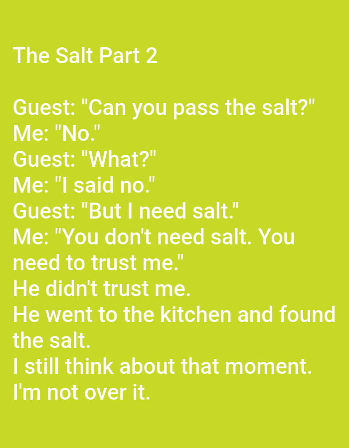 The image contains text displayed against a solid, bright green background. The text, in white, appears to be a narrative or a joke. The title "The Salt Part 2" is at the top, followed by a dialogue between "Guest" and "Me." The dialogue describes a situation where the speaker refuses to pass salt to a guest, insisting they don't need it. The guest then goes to the kitchen and finds the salt. The speaker concludes by reflecting on the moment and stating they are "not over it." There is no indication or visual element within the image that suggests any connection to the city of Kępno, Poland, or any specific urban environment. The image is purely text-based and lacks any contextual or environmental details.