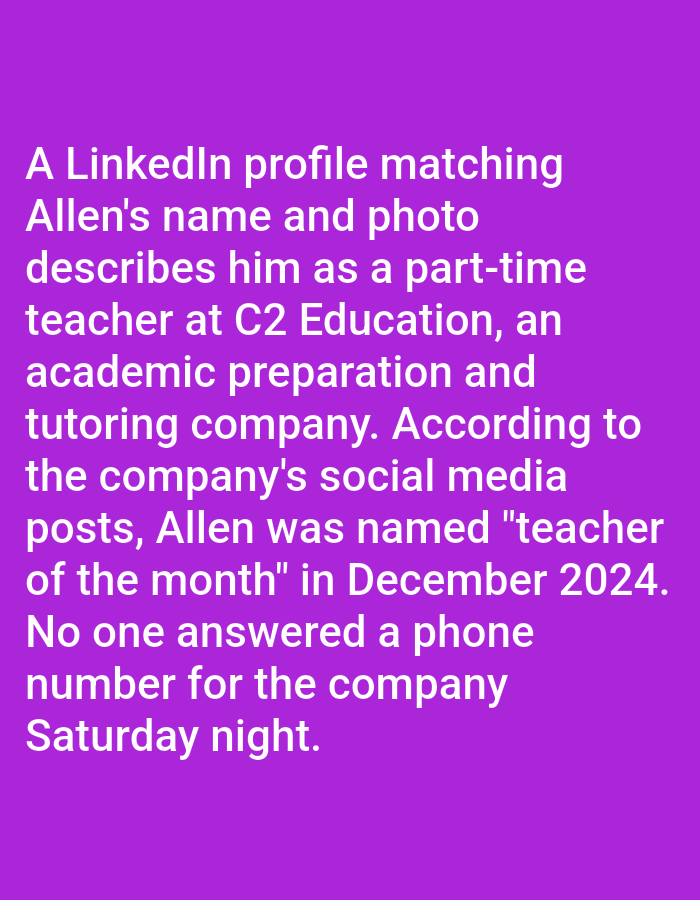 The image is a text passage on a purple background, stating that a LinkedIn profile matching Allen's name and photo describes him as a part-time teacher at C2 Education, an academic preparation and tutoring company. According to the company's social media posts, Allen was named "teacher of the month" in December 2024. The passage also mentions that no one answered a phone number for the company on Saturday night.