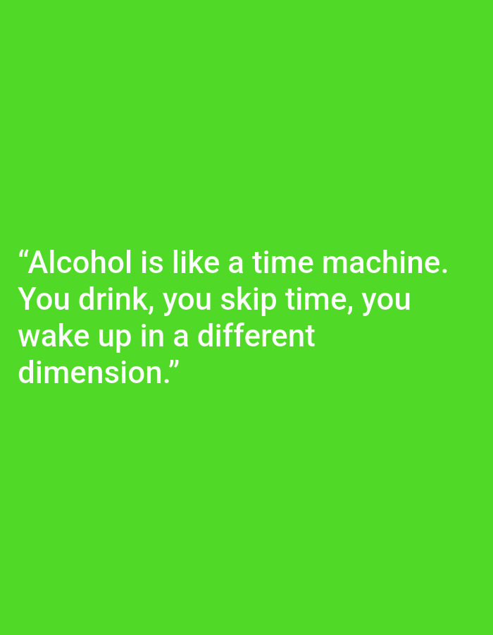 This media file is a digital image featuring text against a bright green background. The text, displayed in white, is a quote about alcohol. The quote reads: "Alcohol is like a time machine. You drink, you skip time, you wake up in a different dimension." There are no people, objects, or discernible scenes present in the image. The focus is solely on the textual content. The background is a uniform, vibrant green, suggesting a simple graphic or design rather than a photograph of a real-world location or event. The lack of any contextual clues like lighting or environment indicates that the image is likely a graphic design created for the purpose of displaying the quote. Therefore, details such as time of day, weather, location cues, or emotions are not applicable. The only notable detail is the white text, which is clearly legible.