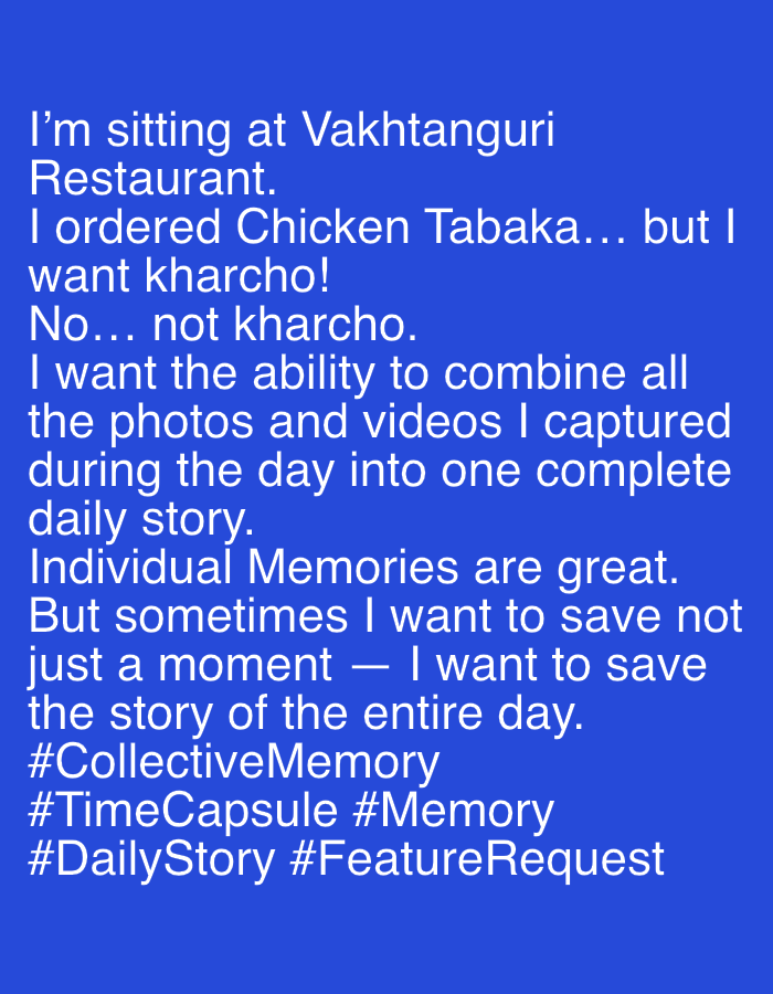 The image displays white text on a blue background. The text reads:
I'm sitting at Vakhtanguri
Restaurant.
I ordered Chicken Tabaka... but I
want kharcho!
No... not kharcho.
I want the ability to combine all
the photos and videos I captured
during the day into one complete
daily story.
Individual Memories are great.
But sometimes I want to save not
just a moment — I want to save
the story of the entire day.
#CollectiveMemory
#TimeCapsule #Memory
#DailyStory #FeatureRequest
The text describes a personal reflection on memory and storytelling, specifically mentioning "Vakhtanguri Restaurant," which is located in Tbilisi, Georgia.